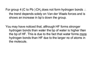 For group 4 (C to Pb ) CH 4  does not form hydrogen bonds    the trend depends solely on Van der Waals forces and is shows an increase in bp’s down the group. You may have noticed that, although HF forms stronger hydrogen bonds than water the bp of water is higher than the bp of HF. This is due to the fact that water forms  more  hydrogen bonds than HF due to the larger no of atoms in the molecule. 