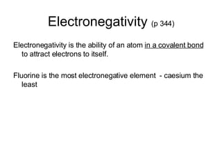 Electronegativity  (p 344) Electronegativity is the ability of an atom  in a covalent bond  to attract electrons to itself. Fluorine is the most electronegative element  - caesium the least  