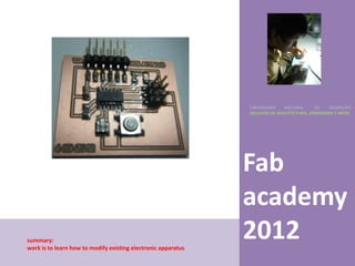 UNIVERSIDAD    NACIONAL     DE    INGENIERÍA
                                                               FACULTAD DE ARQUITECTURA, URBANISMO Y ARTES




                                                               Fab
                                                               academy
summary:
work is to learn how to modify existing electronic apparatus
                                                               2012
 