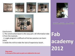 UNIVERSIDAD    NACIONAL     DE    INGENIERÍA
                                                                   FACULTAD DE ARQUITECTURA, URBANISMO Y ARTES




Conclusions.
1. The construction boart is the easy part. All information take
it from the tutorials
  2. eagle program is difficult at first but practice can learn
                                                                   Fab
more.
3. broke the mill to make the lack of experience boart.            academy
   Step seven:
                                                                   2012
   in this part of the work as parts are soldered to the card
 