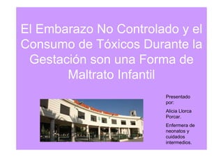 El Embarazo No Controlado y el
Consumo de Tóxicos Durante la
 Gestación son una Forma de
       Maltrato Infantil
                       Presentado
                       por:
                       Alicia Llorca
                       Porcar.
                       Enfermera de
                       neonatos y
                       cuidados
                       intermedios.
 