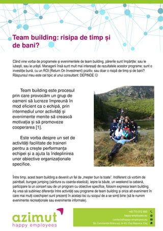 Title of the
book
Team building: risipa de timp și
de bani?
Când vine vorba de programele șiăevenimentele de team building, p rerileăsunt împ rțite: sau le
iubești, sau le ur ști. Managerii îns ăsunt mult mai interesațiăde rezultatele acestor programe: sunt o
investițieăbun ,ăcu un ROI (Return On Investment) pozitiv, sau doar o risip ăde timp șiăde bani?
R spunsulămeu este cel tipic al unui consultant: DEPINDE 
Team building este procesul
prin care provocăm un grup de
oameni să lucreze împreună în
mod eficient ca o echipă, prin
intermediul unor activități și
evenimente menite să crească
motivația și să promoveze
cooperarea [1].
Este vorba despre un set de
activități facilitate de traineri
pentru a crește performanța
echipei și a ajuta la îndeplinirea
unor obiective organizaționale
specifice.
Între timp,ăacestăteamăbuildingăaădevenităunăfelădeă„meșterăbunălaătoate”.ăIndiferentăc ăvorbim de
paintball, bungee jumping (s rituraăcu coarda elastic ), ieșireăla b ute, un weekend la caban ,ă
participare la un concert sau de un program cu obiective specifice, folosim expresia team building.
Așăvrea s ăsubliniez diferențaăîntreăactivit țiăsau programe de team building șiăorice alt eveniment în
care mai mulțiăcoechipieri sunt prezențiăînăacelașiăloc cu scopul de a se simțiăbine (s ăle numim
evenimente recreaționaleăsau evenimente informale).
 