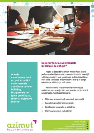 Să renunțăm la evenimentele
informale cu echipa?
Faptul c ăsocializarea are un impact major asupra
performanțeiăechipei nu este o noutate. Un studiu recent [2]
subliniaz ămodul în care socializarea ajut ăla dezvoltarea
unor tipare s n toaseăde comunicare, chiar șiăîn echipe
orientate pe eficienț ă(ex: call center).
Asta înseamn ăc ăevenimentele informale (de
socializare sau recreaționale) sunt benefice pentru echip ă
șiăorganizație. Acestea contribuie la:
 Eliberarea stresului dup ăo perioad ăaglomerat
 Dezvoltarea relațiilorăinterpersonale
 S rb torireaăsucceselor șiărealiz rilor
 Oferirea unui impuls motivațional
Aceste
evenimente însă
nu pot substitui
evenimentele
adevărate de team
building.
Programele de
team building au
roluri și obiective
diferite.
 