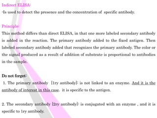 Indirect ELISA:
-Is used to detect the presence and the concentration of specific antibody.
Principle:
This method differs than direct ELISA, in that one more labeled secondary antibody
is added in the reaction. The primary antibody added to the fixed antigen. Then
labeled secondary antibody added that recognizes the primary antibody. The color or
the signal produced as a result of addition of substrate is proportional to antibodies
in the sample.
Do not forget:
1. The primary antibody [1ry antibody]: is not linked to an enzyme. And it is the
antibody of interest in this case. it is specific to the antigen.
2. The secondary antibody [2ry antibody]: is conjugated with an enzyme , and it is
specific to 1ry antibody.
 