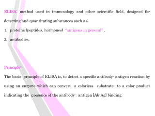 ELISA: method used in immunology and other scientific field, designed for
detecting and quantitating substances such as:
1. proteins (peptides, hormones) “antigens in general” .
2. antibodies.
Principle:
The basic principle of ELISA is, to detect a specific antibody- antigen reaction by
using an enzyme which can convert a colorless substrate to a color product
indicating the presence of the antibody - antigen [Ab-Ag] binding.
 