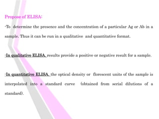 Propose of ELISA:
-To determine the presence and the concentration of a particular Ag or Ab in a
sample. Thus it can be run in a qualitative and quantitative format.
-In qualitative ELISA, results provide a positive or negative result for a sample.
-In quantitative ELISA, the optical density or florescent units of the sample is
interpolated into a standard curve (obtained from serial dilutions of a
standard).
 