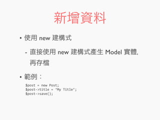新增資料
• 使用 new 建構式
- 直接使用 new 建構式產生 Model 實體，
再存
• 範例：
$post	
  =	
  new	
  Post;
$post-­‐>title	
  =	
  ‘My	
  Title’;
$post-­‐>save();
 