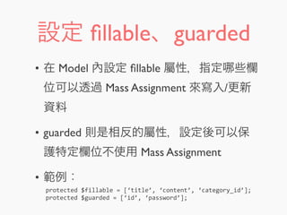 設定 ﬁllable、guarded
• 在 Model 內設定 ﬁllable 屬性，指定 些欄
位可以透過 Mass Assignment 來寫入/更新
資料
• guarded 則是相反的屬性，設定後可以保
護特定欄位不使用 Mass Assignment
• 範例：
protected	
  $fillable	
  =	
  [‘title’,	
  ‘content’,	
  ‘category_id’];
protected	
  $guarded	
  =	
  [‘id’,	
  ‘password’];
 