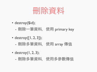 刪除資料
• destroy($id);
- 刪除一筆資料，使用 primary key
• destroy([1, 2, 3]);
- 刪除多筆資料，使用 array 傳值
• destroy(1, 2, 3);
- 刪除多筆資料，使用多參數傳值
 
