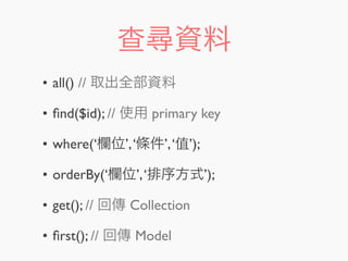查尋資料
• all() // 取出全部資料
• ﬁnd($id); // 使用 primary key
• where(‘欄位’,‘條件’,‘值’);
• orderBy(‘欄位’,‘排序方式’);
• get(); // 回傳 Collection
• ﬁrst(); // 回傳 Model
 