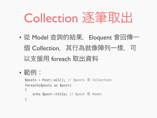 Collection 逐筆取出
• 從 Model 查詢的結果，Eloquent 會回傳一
個 Collection，其行為就像陣列一樣，可
以支援用 foreach 取出資料
• 範例：
$posts	
  =	
  Post::all();	
  //	
  $posts	
  是	
  Collection
foreach($posts	
  as	
  $post)
{
	
  	
  	
  	
  echo	
  $post-­‐>title;	
  //	
  $post	
  是	
  Model
}
 