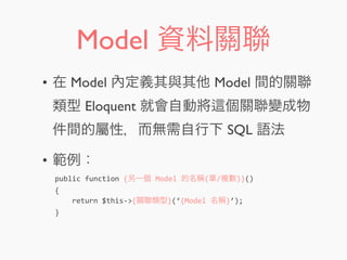 Model 資料關聯
• 在 Model 內定義其與其他 Model 間的關聯
類型 Eloquent 就會自動將 個關聯變成物
件間的屬性，而無需自行下 SQL 語法
• 範例：
public	
  function	
  {另一個	
  Model	
  的名稱(單/複數)}()
{
	
  	
  	
  	
  return	
  $this-­‐>{關聯類型}(‘{Model	
  名稱}’);
}
 