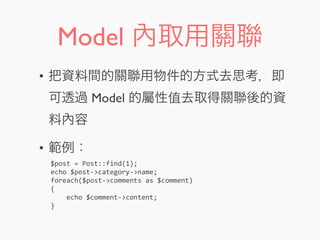 Model 內取用關聯
• 把資料間的關聯用物件的方式去思考，即
可透過 Model 的屬性值去取得關聯後的資
料內容
• 範例：
$post	
  =	
  Post::find(1);
echo	
  $post-­‐>category-­‐>name;
foreach($post-­‐>comments	
  as	
  $comment)
{
	
  	
  	
  	
  echo	
  $comment-­‐>content;
}
 