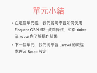 單元小結
• 在 個單元裡，我們說明學習如何使用
Eloquent ORM 進行資料操作，並從 tinker
及 route 內了解操作結果
• 下一個單元，我們將學習 Laravel 的流程
處理及 Route 設定
 