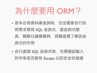 為什麼要用 ORM？
• 原本在寫資料庫查詢時，往往需要自行依
照需求 寫 SQL 查詢式，當查詢式變
長、關聯日趨複雜時，很難直覺了解該查
詢式的作用
• 自行處理 SQL 查詢式時，也需確認輸入
的字串是否都有 Escape 以防安全性疑慮
 