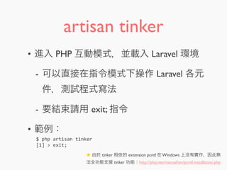 artisan tinker
• 進入 PHP 互動模式，並載入 Laravel 環境
- 可以直接在指令模式下操作 Laravel 各元
件，測試程式寫法
- 要結束請用 exit; 指令
• 範例：
$	
  php	
  artisan	
  tinker
[1]	
  >	
  exit;
★ 由於 tinker 相依的 extension pcntl 在 Windows 上沒有實作，因此無
法全功能支援 tinker 功能：http://php.net/manual/en/pcntl.installation.php
 