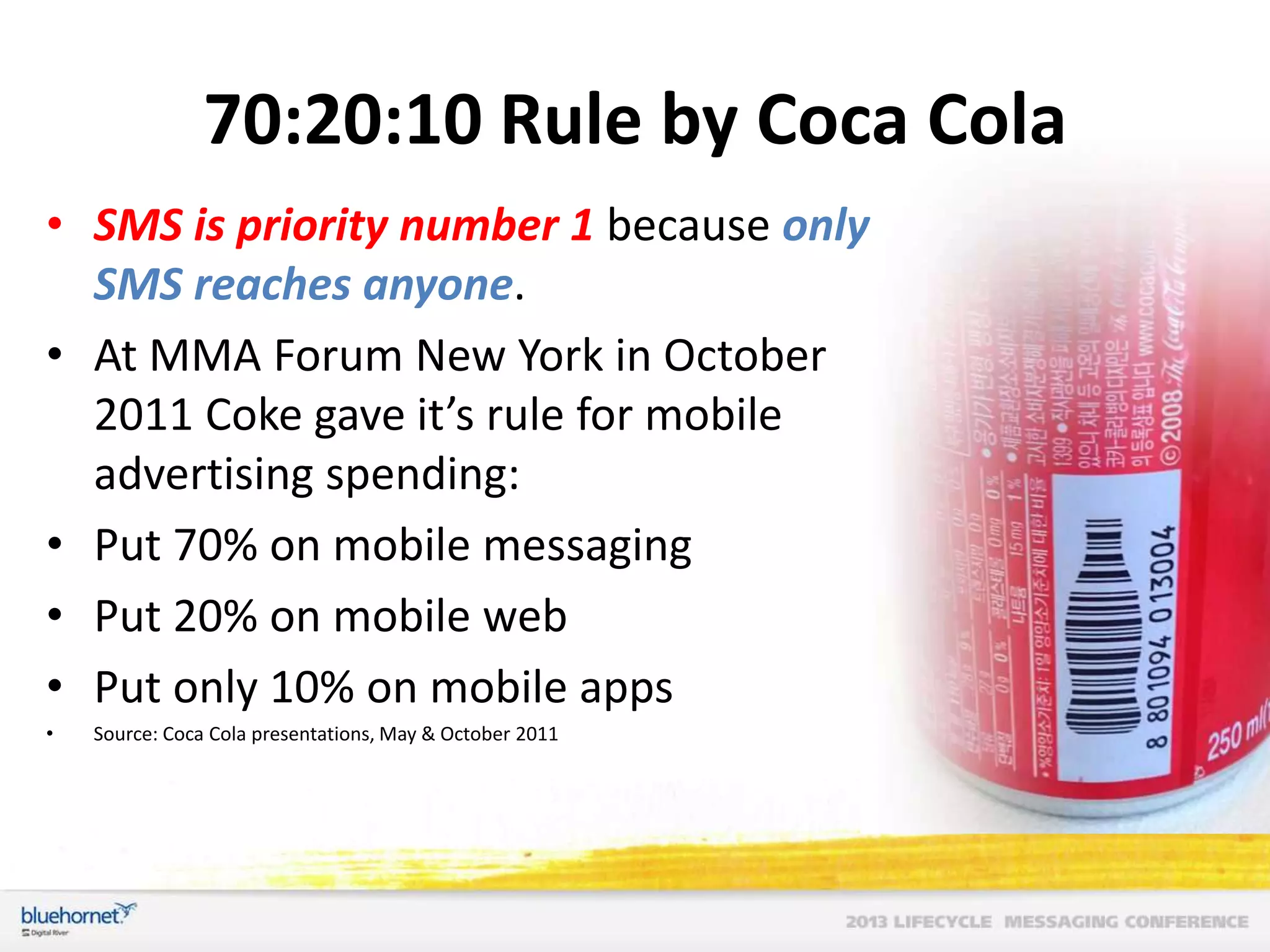 70:20:10 Rule by Coca Cola
• SMS is priority number 1 because only
SMS reaches anyone.
• At MMA Forum New York in October
2011 Coke gave it’s rule for mobile
advertising spending:
• Put 70% on mobile messaging
• Put 20% on mobile web
• Put only 10% on mobile apps
•

Source: Coca Cola presentations, May & October 2011

 
