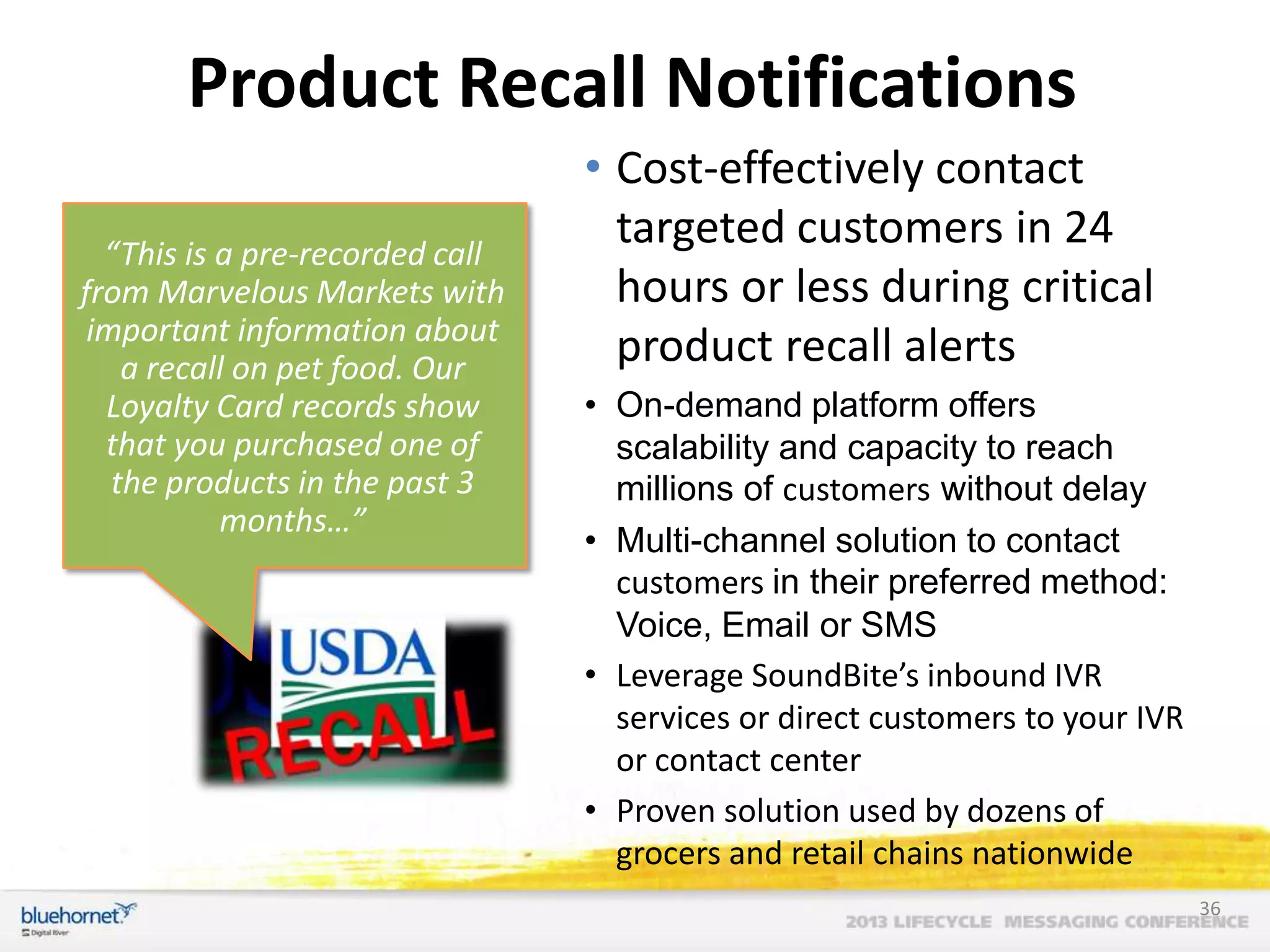 Product Recall Notifications
“This is a pre-recorded call
from Marvelous Markets with
important information about
a recall on pet food. Our
Loyalty Card records show
that you purchased one of
the products in the past 3
months…”

• Cost-effectively contact
targeted customers in 24
hours or less during critical
product recall alerts
• On-demand platform offers
scalability and capacity to reach
millions of customers without delay
• Multi-channel solution to contact
customers in their preferred method:
Voice, Email or SMS
• Leverage SoundBite’s inbound IVR
services or direct customers to your IVR
or contact center
• Proven solution used by dozens of
grocers and retail chains nationwide
36

 