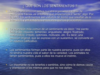 ¿ QUE SON LOS SENTIMIENTOS ?
• Cuando una emoción activa nuestro organismo a través de
  respuestas físicas, es entonces que empezamos a “sentir” algo. Por
  lo tanto, los sentimientos son estados de ánimo que resultan de la
  intensidad y calidad de las emociones que los provocaron.


• La expresión más común de un sentimiento es decir: “me siento
  feliz, triste, inquieto, temeroso, angustiado, alegre, frustrado,
  melancólico, irritado, optimista, motivado, etc. Es decir, una
  emoción original, que se expresa con un sustantivo, se convierte en
  un adjetivo calificativo.


• Los sentimientos forman parte de nuestra persona, pues sin ellos
  no tendría nuestra vida el sabor de la variedad. Los animales no
  tienen sentimientos, pues a ellos los mueve el instinto.


• Lo importante no es tenerlos o sentirlos, sino cómo le damos cauce
  y orientación a los mismos para que no nos dañen.
 