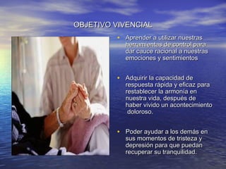OBJETIVO VIVENCIAL
         • Aprender a utilizar nuestras
           herramientas de control para
           dar cauce racional a nuestras
           emociones y sentimientos


         • Adquirir la capacidad de
           respuesta rápida y eficaz para
           restablecer la armonía en
           nuestra vida, después de
           haber vivido un acontecimiento
            doloroso.


         • Poder ayudar a los demás en
           sus momentos de tristeza y
           depresión para que puedan
           recuperar su tranquilidad.
 