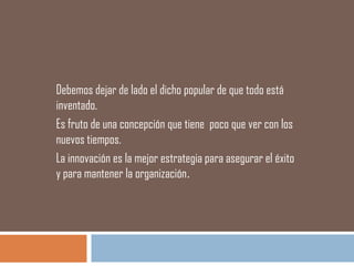Debemos dejar de lado el dicho popular de que todo está
inventado.
Es fruto de una concepción que tiene poco que ver con los
nuevos tiempos.
La innovación es la mejor estrategia para asegurar el éxito
y para mantener la organización.
 
