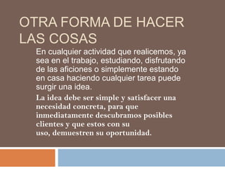 OTRA FORMA DE HACER
LAS COSAS
 En cualquier actividad que realicemos, ya
 sea en el trabajo, estudiando, disfrutando
 de las aficiones o simplemente estando
 en casa haciendo cualquier tarea puede
 surgir una idea.
 La idea debe ser simple y satisfacer una
 necesidad concreta, para que
 inmediatamente descubramos posibles
 clientes y que estos con su
 uso, demuestren su oportunidad.
 