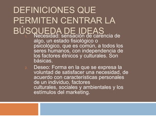 DEFINICIONES QUE
PERMITEN CENTRAR LA
BÚSQUEDAsensación de carencia de
    Necesidad:
   1.
               DE IDEAS
        algo, un estado fisiológico o
        psicológico, que es común, a todos los
        seres humanos, con independencia de
        los factores étnicos y culturales. Son
        básicas.
   2.   Deseo: Forma en la que se expresa la
        voluntad de satisfacer una necesidad, de
        acuerdo con características personales
        de un individuo, factores
        culturales, sociales y ambientales y los
        estímulos del marketing.
 