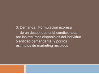 3. Demanda: Formulación expresa
   de un deseo, que está condicionada
por los recursos disponibles del individuo
o entidad demandante, y por los
estímulos de marketing recibidos
 