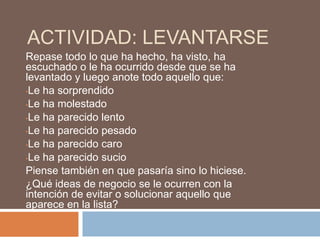 ACTIVIDAD: LEVANTARSE
Repase todo lo que ha hecho, ha visto, ha
escuchado o le ha ocurrido desde que se ha
levantado y luego anote todo aquello que:
•Le ha sorprendido

•Le ha molestado

•Le ha parecido lento

•Le ha parecido pesado

•Le ha parecido caro

•Le ha parecido sucio

Piense también en que pasaría sino lo hiciese.
¿Qué ideas de negocio se le ocurren con la
intención de evitar o solucionar aquello que
aparece en la lista?
 