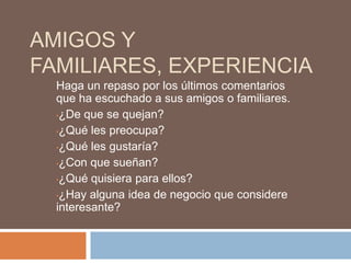 AMIGOS Y
FAMILIARES, EXPERIENCIA
  Haga un repaso por los últimos comentarios
  que ha escuchado a sus amigos o familiares.
  •¿De que se quejan?

  •¿Qué les preocupa?

  •¿Qué les gustaría?

  •¿Con que sueñan?

  •¿Qué quisiera para ellos?

  •¿Hay alguna idea de negocio que considere
  interesante?
 