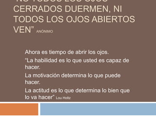 “NO TODOS LOS OJOS
CERRADOS DUERMEN, NI
TODOS LOS OJOS ABIERTOS
VEN”  ANÓNIMO




  Ahora es tiempo de abrir los ojos.
  “La habilidad es lo que usted es capaz de
  hacer.
  La motivación determina lo que puede
  hacer.
  La actitud es lo que determina lo bien que
  lo va hacer” Lou Holtz
 
