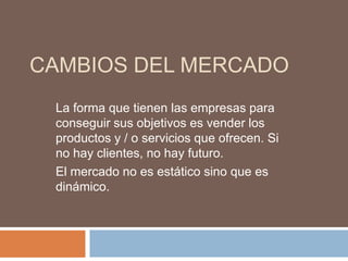 CAMBIOS DEL MERCADO
 La forma que tienen las empresas para
 conseguir sus objetivos es vender los
 productos y / o servicios que ofrecen. Si
 no hay clientes, no hay futuro.
 El mercado no es estático sino que es
 dinámico.
 