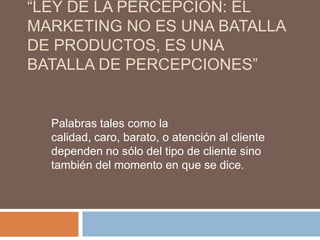 “LEY DE LA PERCEPCIÓN: EL
MARKETING NO ES UNA BATALLA
DE PRODUCTOS, ES UNA
BATALLA DE PERCEPCIONES”


  Palabras tales como la
  calidad, caro, barato, o atención al cliente
  dependen no sólo del tipo de cliente sino
  también del momento en que se dice.
 