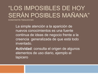 “LOS IMPOSIBLES DE HOY
SERÁN POSIBLES MAÑANA”
KONSTANTIN TSIOLKOVSKI


      La simple atención a la aparición de
      nuevos conocimientos es una fuente
      continua de ideas de negocio frente a la
      creencia generalizada de que está todo
      inventado.
      Actividad: consulta el origen de algunos
      elementos de uso diario, ejemplo el
      lapicero
 