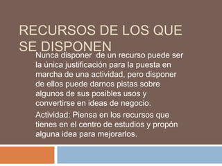 RECURSOS DE LOS QUE
SENunca disponer de un recurso puede ser
   DISPONEN
    la única justificación para la puesta en
    marcha de una actividad, pero disponer
    de ellos puede darnos pistas sobre
    algunos de sus posibles usos y
    convertirse en ideas de negocio.
    Actividad: Piensa en los recursos que
    tienes en el centro de estudios y propón
    alguna idea para mejorarlos.
 