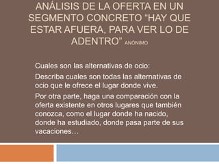 ANÁLISIS DE LA OFERTA EN UN
SEGMENTO CONCRETO “HAY QUE
ESTAR AFUERA, PARA VER LO DE
       ADENTRO” ANÓNIMO

 Cuales son las alternativas de ocio:
 Describa cuales son todas las alternativas de
 ocio que le ofrece el lugar donde vive.
 Por otra parte, haga una comparación con la
 oferta existente en otros lugares que también
 conozca, como el lugar donde ha nacido,
 donde ha estudiado, donde pasa parte de sus
 vacaciones…
 