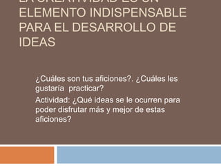 LA CREATIVIDAD ES UN
ELEMENTO INDISPENSABLE
PARA EL DESARROLLO DE
IDEAS

  ¿Cuáles son tus aficiones?. ¿Cuáles les
  gustaría practicar?
  Actividad: ¿Qué ideas se le ocurren para
  poder disfrutar más y mejor de estas
  aficiones?
 