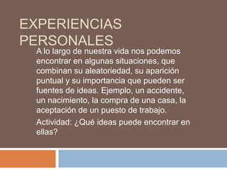 EXPERIENCIAS
PERSONALES
 A lo largo de nuestra vida nos podemos
 encontrar en algunas situaciones, que
 combinan su aleatoriedad, su aparición
 puntual y su importancia que pueden ser
 fuentes de ideas. Ejemplo, un accidente,
 un nacimiento, la compra de una casa, la
 aceptación de un puesto de trabajo.
 Actividad: ¿Qué ideas puede encontrar en
 ellas?
 