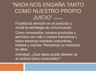 “NADA NOS ENGAÑA TANTO
 COMO NUESTRO PROPIO
       JUICIO”         ANÓNIMO

 Focaliza la atención en el producto y
 olvida la estrategia de comunicación.
 Como consumidor, compra productos y
 servicios con más o menos frecuencia y
 todos tenemos nuestras costumbres,
 hábitos y manías. Pensemos un momento
 en ellas.
 Actividad: ¿Qué ideas puede obtener de
 su actitud como consumidor?
 
