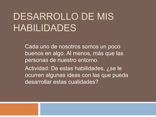 DESARROLLO DE MIS
HABILIDADES
 Cada uno de nosotros somos un poco
 buenos en algo. Al menos, más que las
 personas de nuestro entorno.
 Actividad: De estas habilidades, ¿se le
 ocurren algunas ideas con las que pueda
 desarrollar estas cualidades?
 