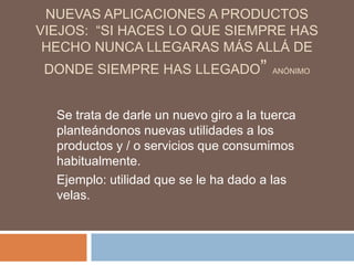 NUEVAS APLICACIONES A PRODUCTOS
VIEJOS: “SI HACES LO QUE SIEMPRE HAS
 HECHO NUNCA LLEGARAS MÁS ALLÁ DE
 DONDE SIEMPRE HAS LLEGADO”             ANÓNIMO




  Se trata de darle un nuevo giro a la tuerca
  planteándonos nuevas utilidades a los
  productos y / o servicios que consumimos
  habitualmente.
  Ejemplo: utilidad que se le ha dado a las
  velas.
 