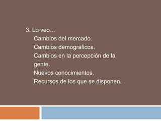 3. Lo veo…
   Cambios del mercado.
   Cambios demográficos.
   Cambios en la percepción de la
   gente.
   Nuevos conocimientos.
   Recursos de los que se disponen.
 
