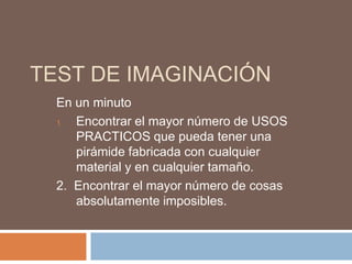 TEST DE IMAGINACIÓN
  En un minuto
  1. Encontrar el mayor número de USOS
     PRACTICOS que pueda tener una
     pirámide fabricada con cualquier
     material y en cualquier tamaño.
  2. Encontrar el mayor número de cosas
     absolutamente imposibles.
 