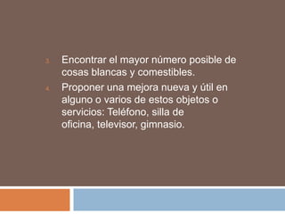 3.   Encontrar el mayor número posible de
     cosas blancas y comestibles.
4.   Proponer una mejora nueva y útil en
     alguno o varios de estos objetos o
     servicios: Teléfono, silla de
     oficina, televisor, gimnasio.
 