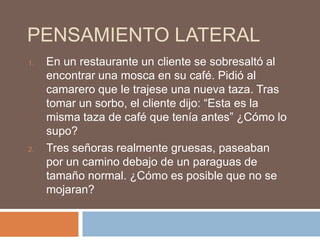 PENSAMIENTO LATERAL
1.   En un restaurante un cliente se sobresaltó al
     encontrar una mosca en su café. Pidió al
     camarero que le trajese una nueva taza. Tras
     tomar un sorbo, el cliente dijo: “Esta es la
     misma taza de café que tenía antes” ¿Cómo lo
     supo?
2.   Tres señoras realmente gruesas, paseaban
     por un camino debajo de un paraguas de
     tamaño normal. ¿Cómo es posible que no se
     mojaran?
 