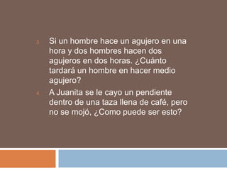 3.   Si un hombre hace un agujero en una
     hora y dos hombres hacen dos
     agujeros en dos horas. ¿Cuánto
     tardará un hombre en hacer medio
     agujero?
4.   A Juanita se le cayo un pendiente
     dentro de una taza llena de café, pero
     no se mojó, ¿Como puede ser esto?
 