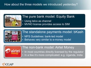 How about the three models we introduced yesterday?
The pure bank model: Equity Bank
• Using telco as channel
• MVNO license provides access to SIM
The standalone payments model: bKash
• MFS Guidelines: bank-led model
• Behaves very similar to e-money model
The non-bank model: Airtel Money
• In most countries directly licensed by the regulator
• In a few it’s more complicated: e.g. Uganda, India
 
