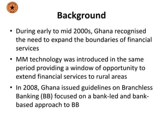 Background
• During early to mid 2000s, Ghana recognised
the need to expand the boundaries of financial
services
• MM technology was introduced in the same
period providing a window of opportunity to
extend financial services to rural areas
• In 2008, Ghana issued guidelines on Branchless
Banking (BB) focused on a bank-led and bank-
based approach to BB
 