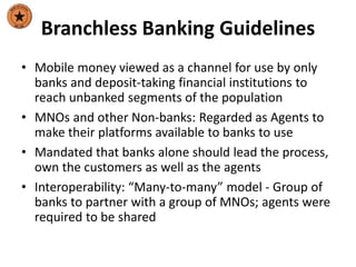 Branchless Banking Guidelines
• Mobile money viewed as a channel for use by only
banks and deposit-taking financial institutions to
reach unbanked segments of the population
• MNOs and other Non-banks: Regarded as Agents to
make their platforms available to banks to use
• Mandated that banks alone should lead the process,
own the customers as well as the agents
• Interoperability: “Many-to-many” model - Group of
banks to partner with a group of MNOs; agents were
required to be shared
 