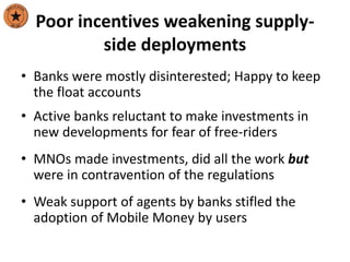 Poor incentives weakening supply-
side deployments
• Banks were mostly disinterested; Happy to keep
the float accounts
• Active banks reluctant to make investments in
new developments for fear of free-riders
• MNOs made investments, did all the work but
were in contravention of the regulations
• Weak support of agents by banks stifled the
adoption of Mobile Money by users
 